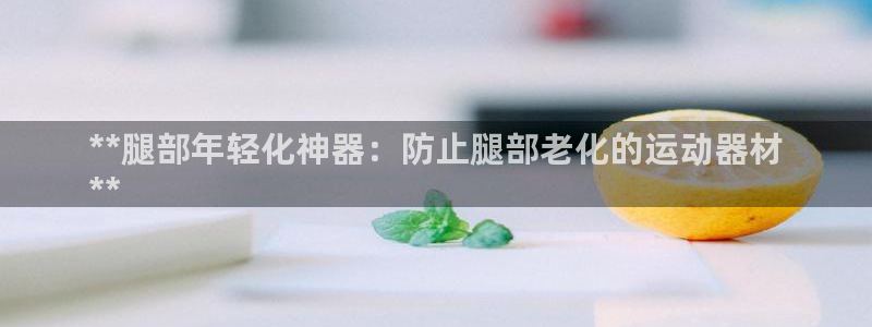 意昂3集团：**腿部年轻化神器：防止腿部老化的运动器