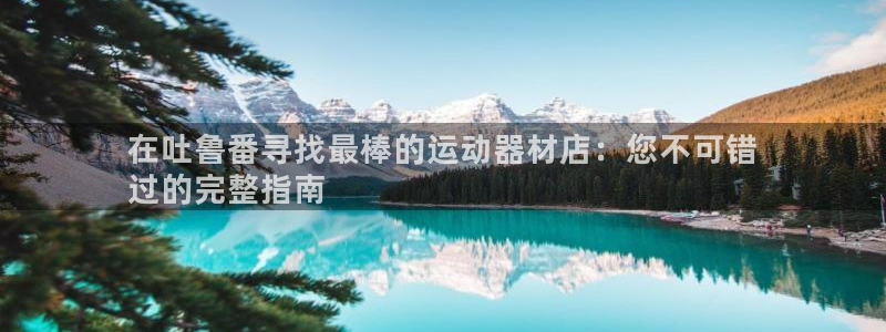 意昂体育3平台注册：在吐鲁番寻找最棒的运动器材店：您