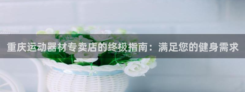 意昂体育3娱乐：重庆运动器材专卖店的终极指南：满足您